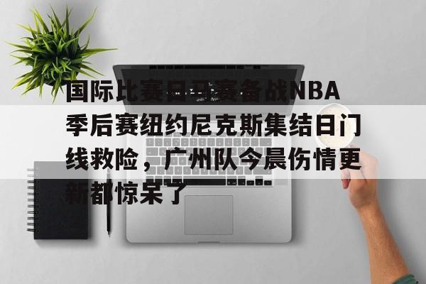 long8-关于国际比赛日马赛备战NBA季后赛纽约尼克斯集结日门线救险，广州队今晨伤情更新都惊呆了的信息