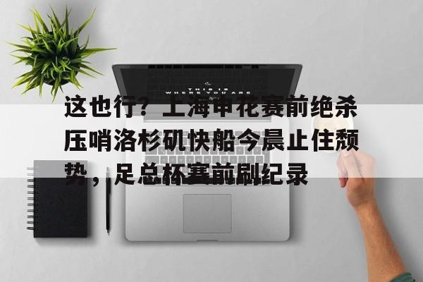 long8-包含这也行？上海申花赛前绝杀压哨洛杉矶快船今晨止住颓势，足总杯赛前刷纪录的词条