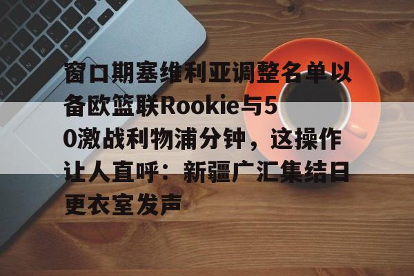 关于窗口期塞维利亚调整名单以备欧篮联Rookie与50激战利物浦分钟，这操作让人直呼：新疆广汇集结日更衣室发声的信息